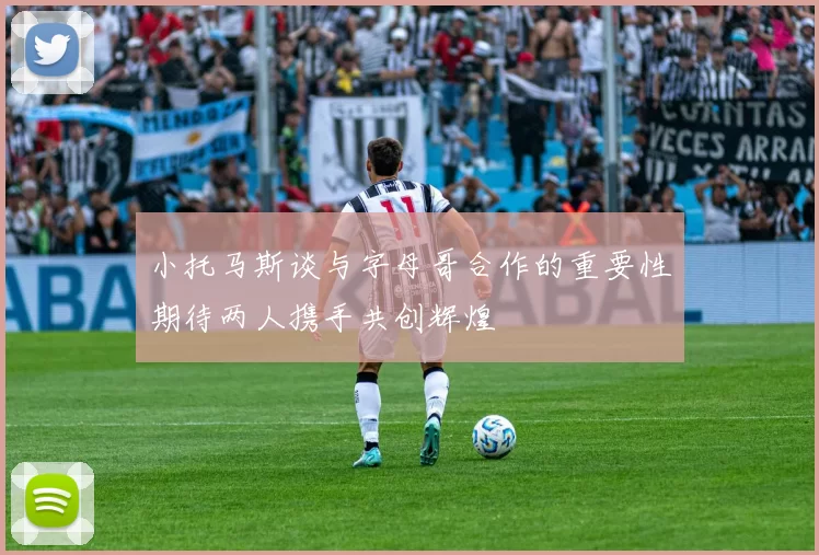小托马斯谈与字母哥合作的重要性期待两人携手共创辉煌