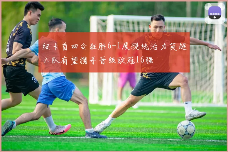 纽卡首回合狂胜6-1展现统治力英超六队有望携手晋级欧冠16强