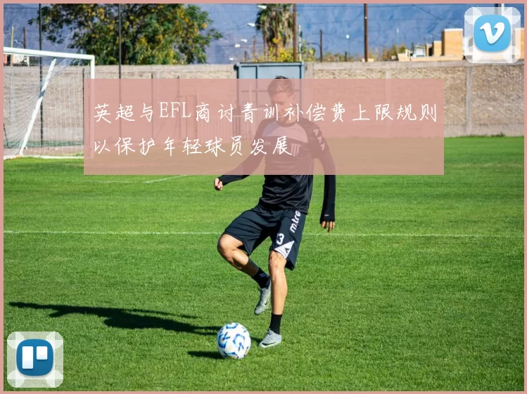 英超与EFL商讨青训补偿费上限规则以保护年轻球员发展