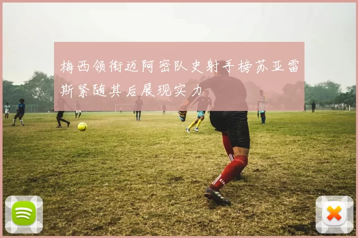 梅西领衔迈阿密队史射手榜苏亚雷斯紧随其后展现实力