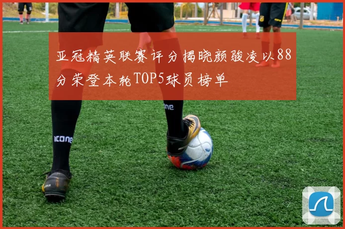 亚冠精英联赛评分揭晓颜骏凌以88分荣登本轮TOP5球员榜单