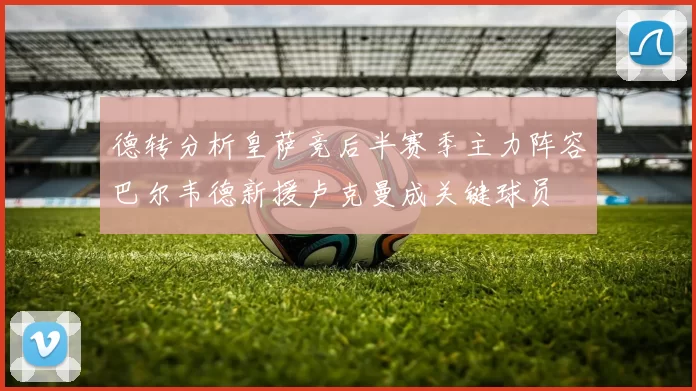 德转分析皇萨竞后半赛季主力阵容巴尔韦德新援卢克曼成关键球员