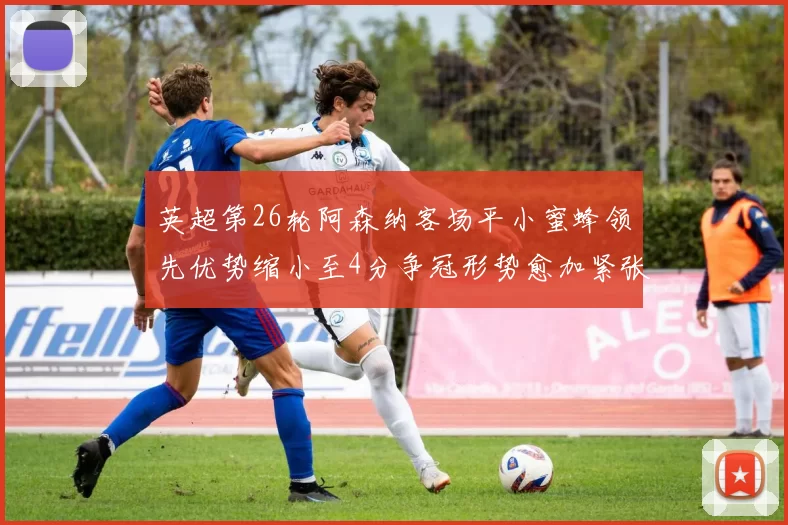 英超第26轮阿森纳客场平小蜜蜂领先优势缩小至4分争冠形势愈加紧张
