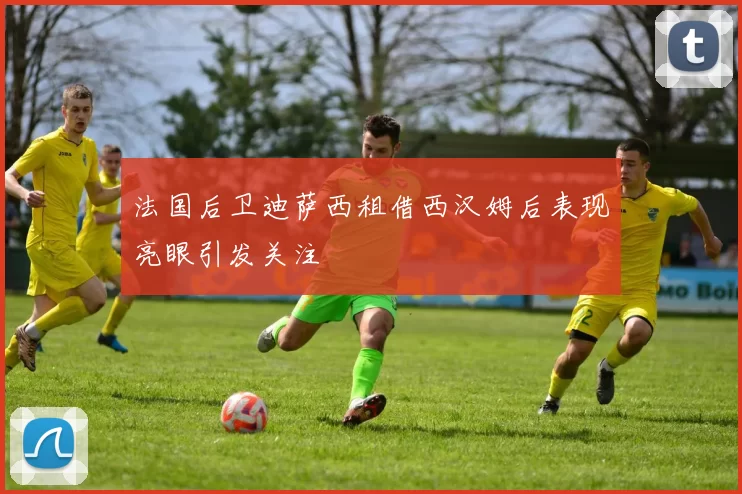 法国后卫迪萨西租借西汉姆后表现亮眼引发关注
