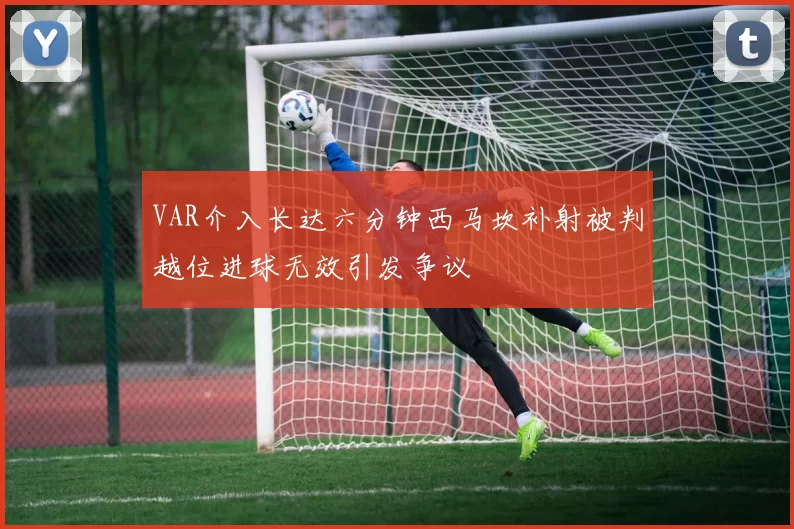 VAR介入长达六分钟西马坎补射被判越位进球无效引发争议