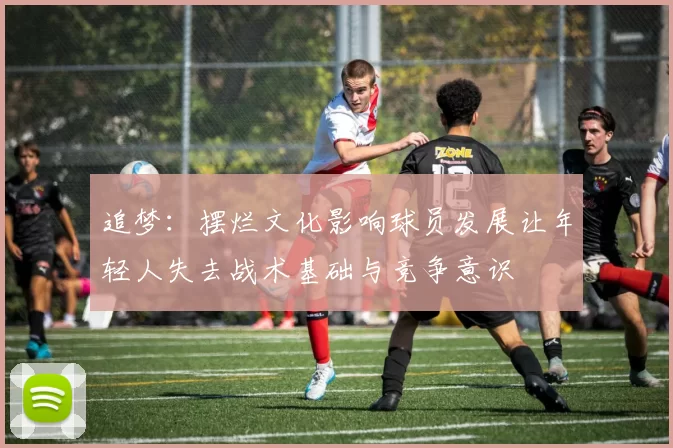 追梦：摆烂文化影响球员发展让年轻人失去战术基础与竞争意识