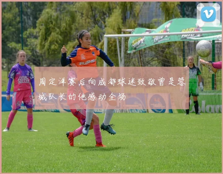 周定洋赛后向成都球迷致敬曾是蓉城队长的他感动全场