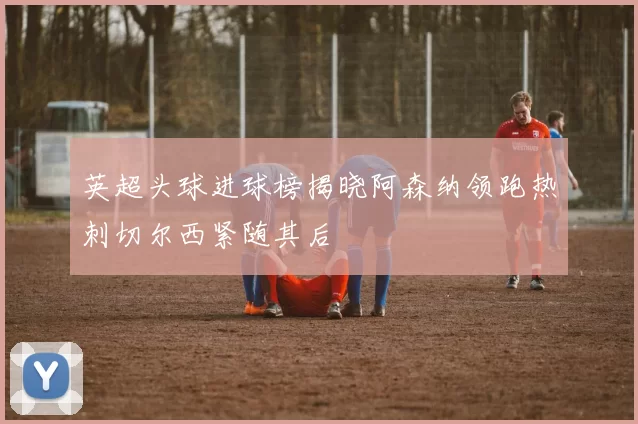 英超头球进球榜揭晓阿森纳领跑热刺切尔西紧随其后