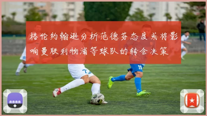 格伦约翰逊分析范德芬态度或将影响曼联利物浦等球队的转会决策
