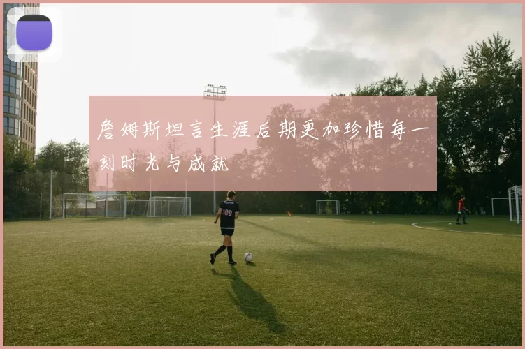 詹姆斯坦言生涯后期更加珍惜每一刻时光与成就