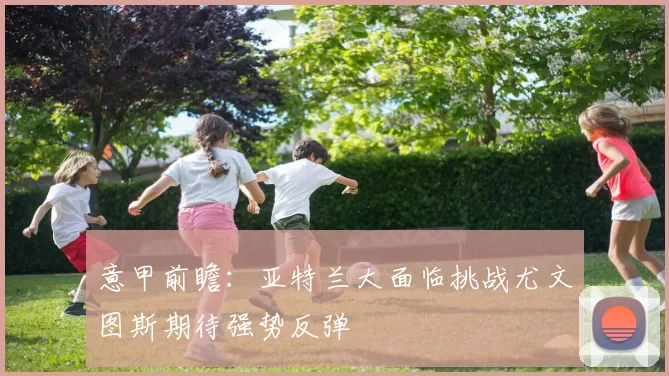 意甲前瞻：亚特兰大面临挑战尤文图斯期待强势反弹