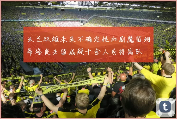 米兰双雄未来不确定性加剧魔笛姆希塔良去留成疑十余人或将离队