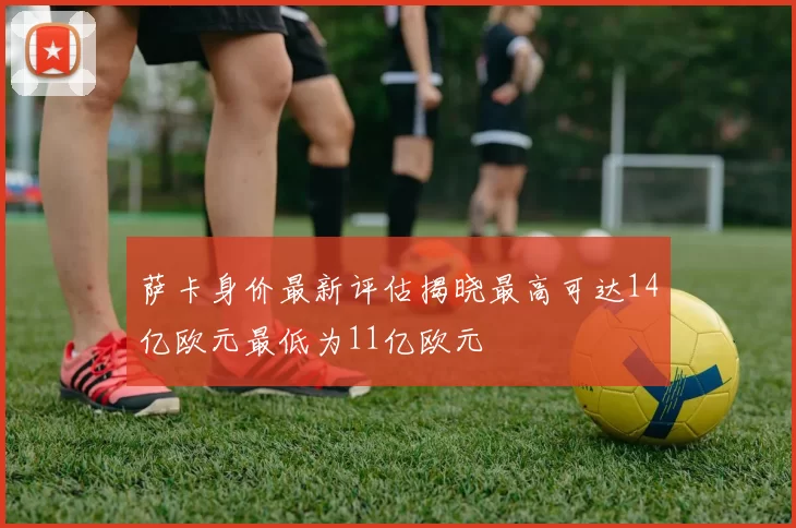 萨卡身价最新评估揭晓最高可达14亿欧元最低为11亿欧元