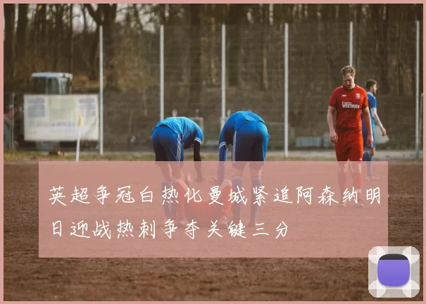 英超争冠白热化曼城紧追阿森纳明日迎战热刺争夺关键三分