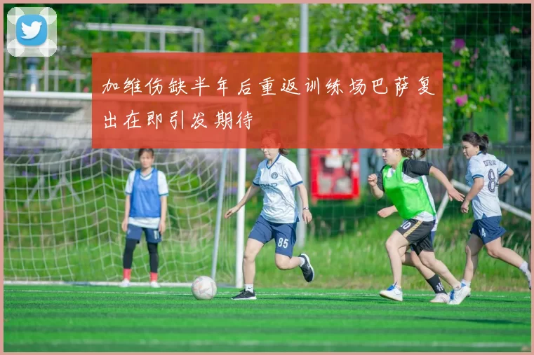 加维伤缺半年后重返训练场巴萨复出在即引发期待