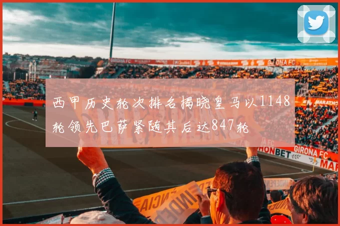西甲历史轮次排名揭晓皇马以1148轮领先巴萨紧随其后达847轮