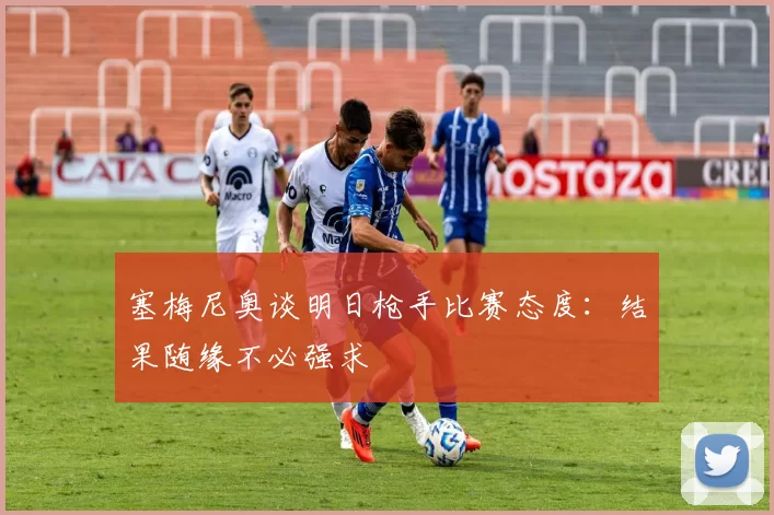 塞梅尼奥谈明日枪手比赛态度：结果随缘不必强求