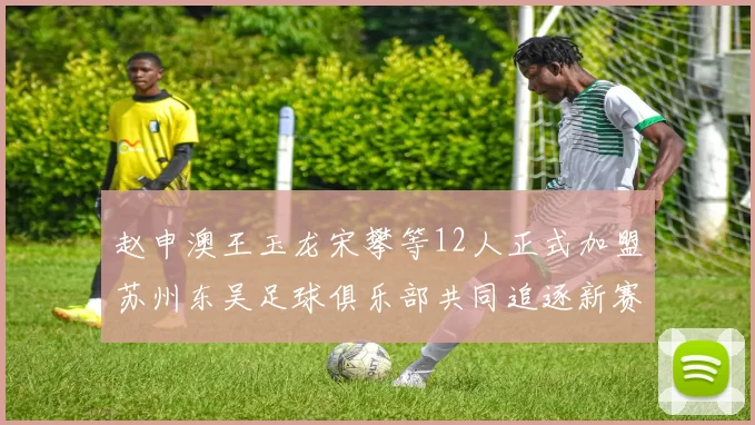 赵申澳王玉龙宋攀等12人正式加盟苏州东吴足球俱乐部共同追逐新赛季目标