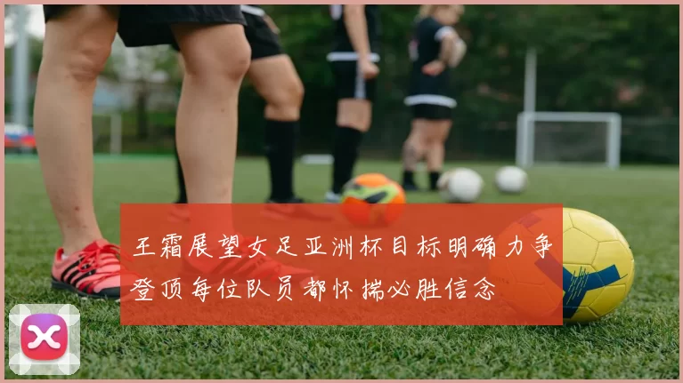 王霜展望女足亚洲杯目标明确力争登顶每位队员都怀揣必胜信念