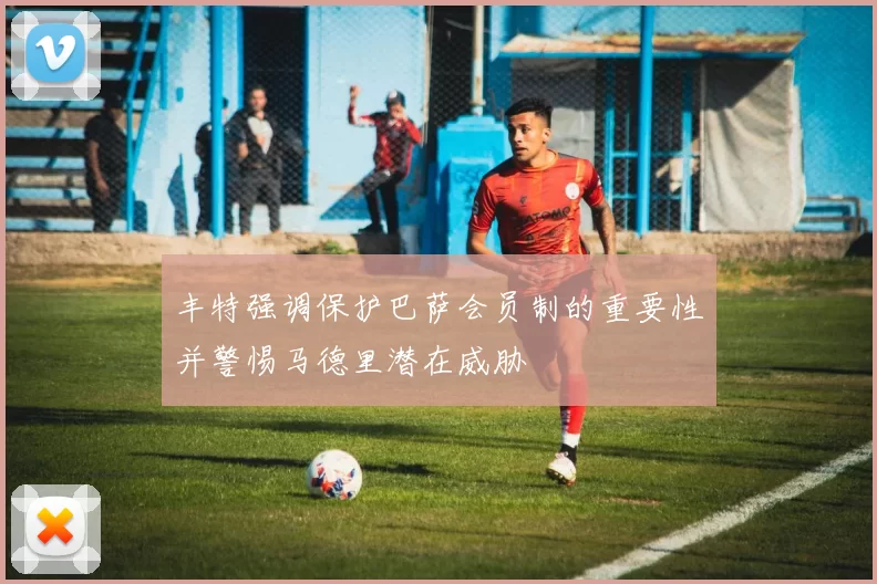 丰特强调保护巴萨会员制的重要性并警惕马德里潜在威胁