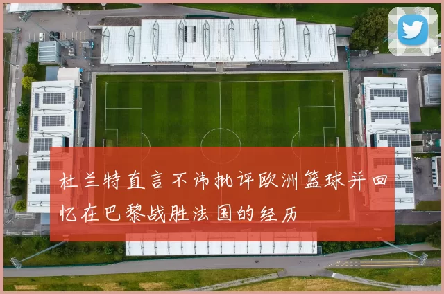 杜兰特直言不讳批评欧洲篮球并回忆在巴黎战胜法国的经历