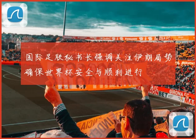 国际足联秘书长强调关注伊朗局势确保世界杯安全与顺利进行