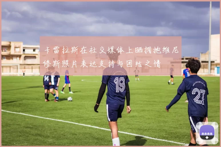 卡雷拉斯在社交媒体上晒拥抱维尼修斯照片表达支持与团结之情