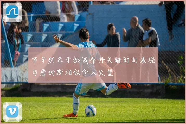 华子别急于挑战乔丹关键时刻表现与詹姆斯相似令人失望