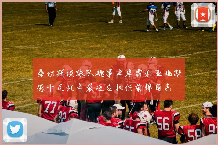 桑切斯谈球队趣事库库雷利亚幽默感十足托辛最适合担任前锋角色