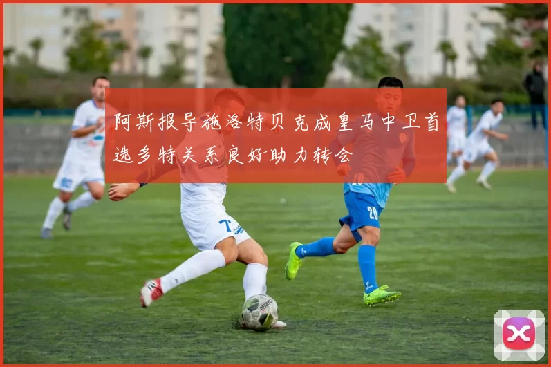 阿斯报导施洛特贝克成皇马中卫首选多特关系良好助力转会